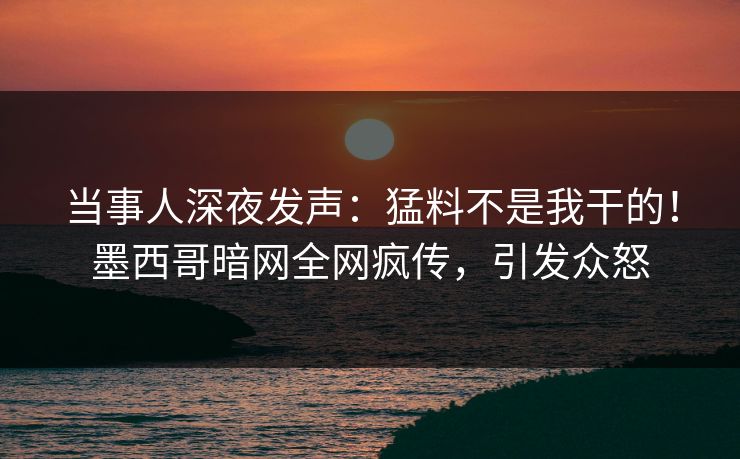 当事人深夜发声：猛料不是我干的！墨西哥暗网全网疯传，引发众怒