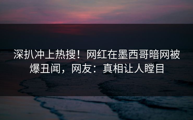深扒冲上热搜！网红在墨西哥暗网被爆丑闻，网友：真相让人瞠目