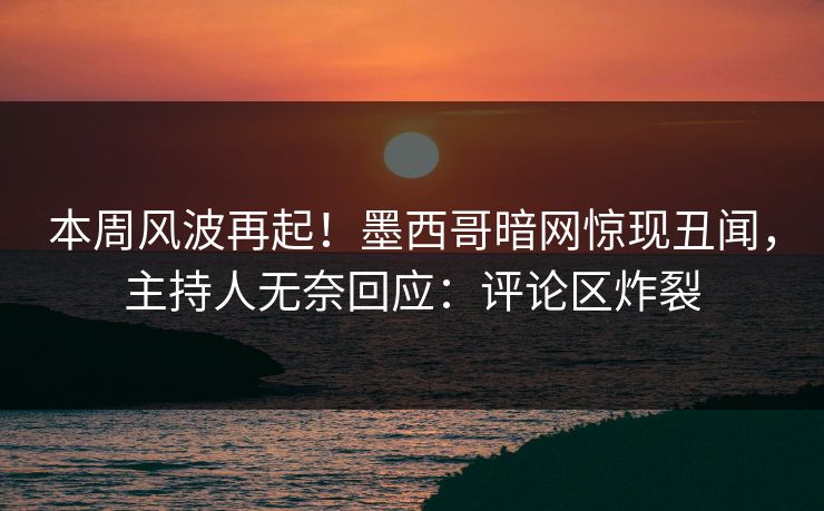 本周风波再起！墨西哥暗网惊现丑闻，主持人无奈回应：评论区炸裂