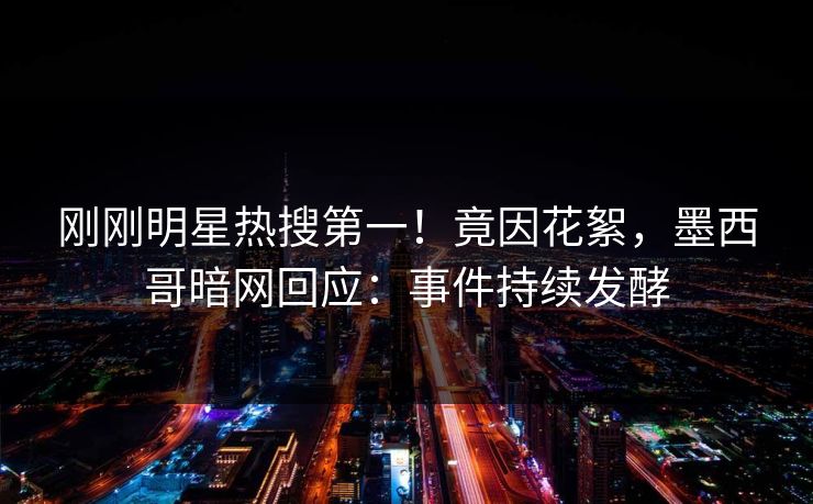 刚刚明星热搜第一！竟因花絮，墨西哥暗网回应：事件持续发酵