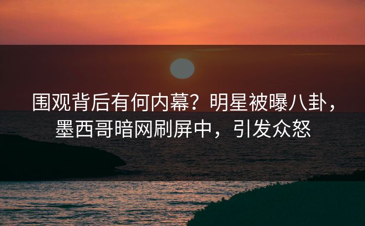 围观背后有何内幕？明星被曝八卦，墨西哥暗网刷屏中，引发众怒