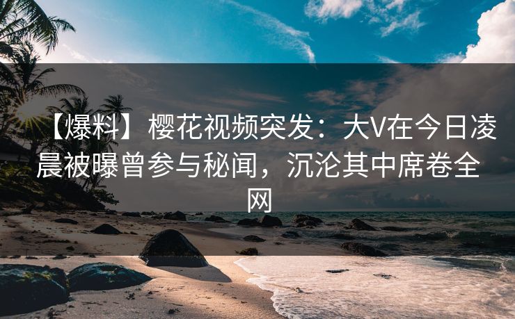 【爆料】樱花视频突发：大V在今日凌晨被曝曾参与秘闻，沉沦其中席卷全网