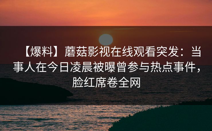 【爆料】蘑菇影视在线观看突发：当事人在今日凌晨被曝曾参与热点事件，脸红席卷全网