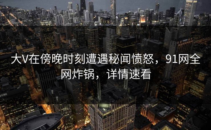 大V在傍晚时刻遭遇秘闻愤怒，91网全网炸锅，详情速看