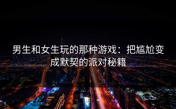 男生和女生玩的那种游戏：把尴尬变成默契的派对秘籍