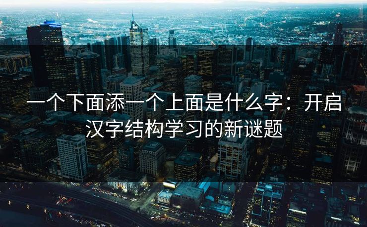 一个下面添一个上面是什么字：开启汉字结构学习的新谜题