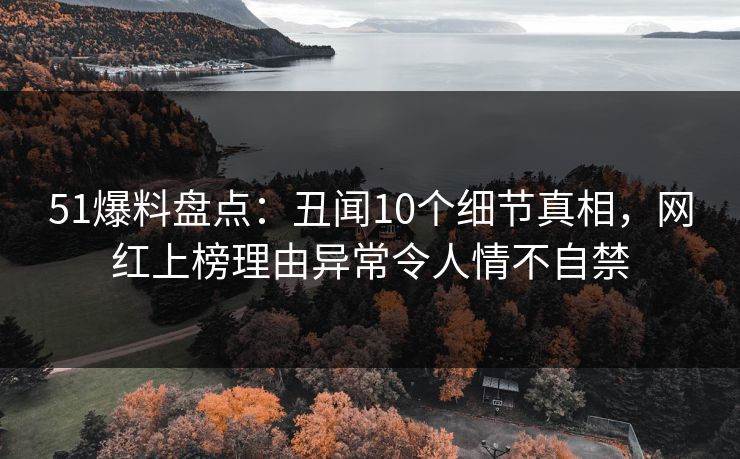 51爆料盘点：丑闻10个细节真相，网红上榜理由异常令人情不自禁