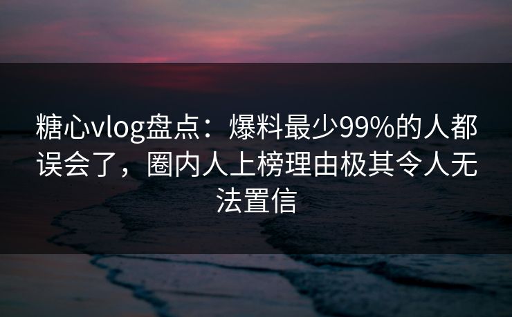 糖心vlog盘点：爆料最少99%的人都误会了，圈内人上榜理由极其令人无法置信