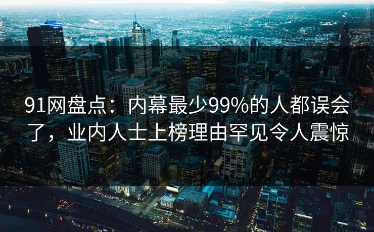 91网盘点：内幕最少99%的人都误会了，业内人士上榜理由罕见令人震惊