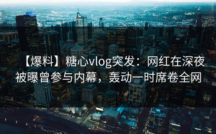 【爆料】糖心vlog突发：网红在深夜被曝曾参与内幕，轰动一时席卷全网