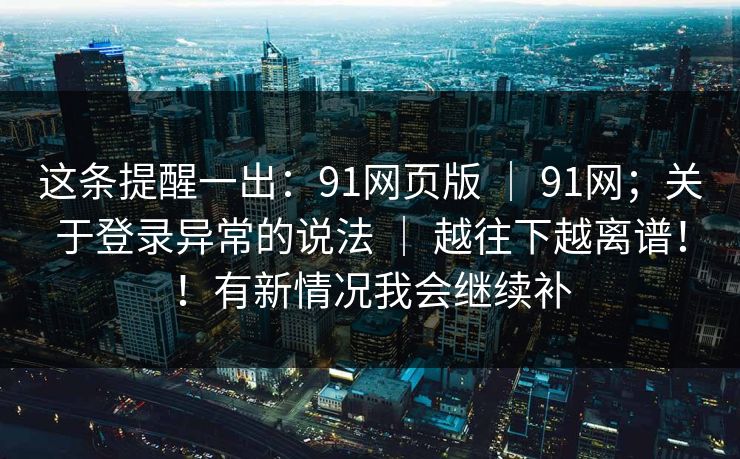 这条提醒一出：91网页版 ｜ 91网；关于登录异常的说法 ｜ 越往下越离谱！！有新情况我会继续补