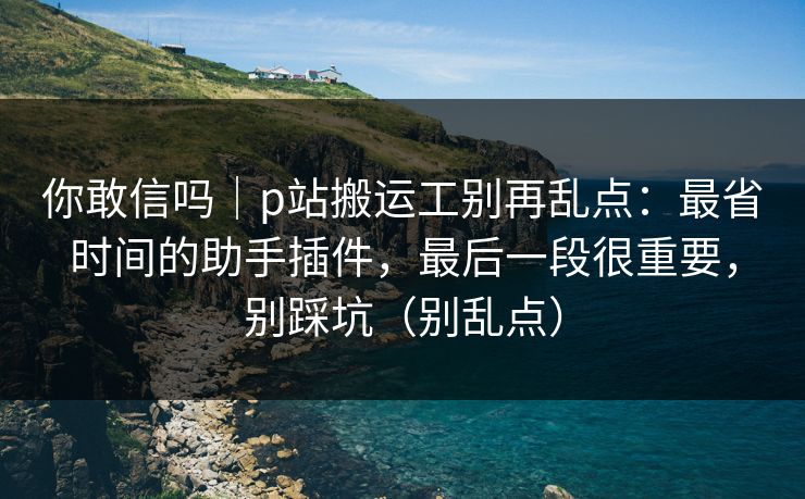 你敢信吗｜p站搬运工别再乱点：最省时间的助手插件，最后一段很重要，别踩坑（别乱点）