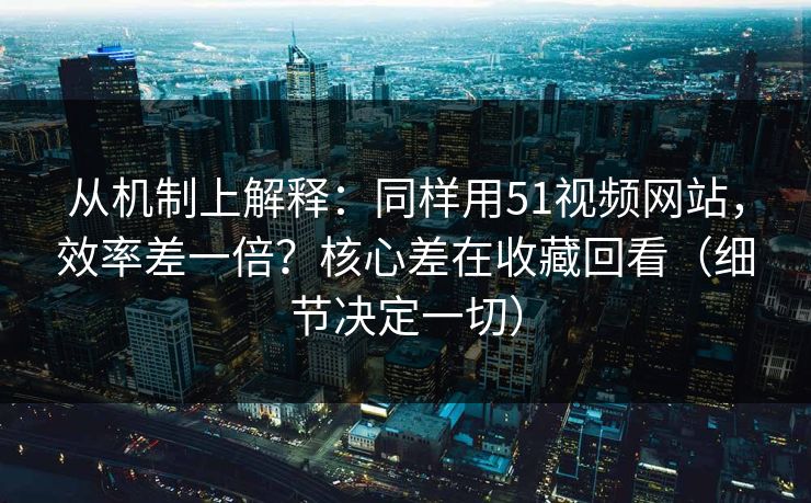 从机制上解释：同样用51视频网站，效率差一倍？核心差在收藏回看（细节决定一切）