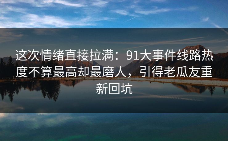 这次情绪直接拉满:91大事件线路热度不算最高却最磨人,引得老瓜友重新回坑 这次情绪直接拉满:91大事件线路热度不算最高却最磨人,引得老瓜友重新回坑