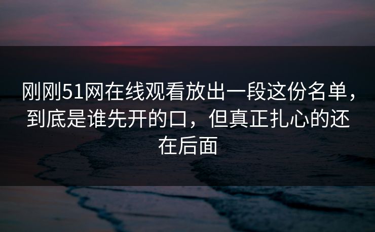 刚刚51网在线观看放出一段这份名单，到底是谁先开的口，但真正扎心的还在后面